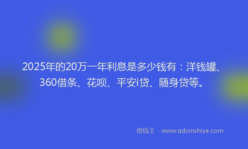 2025年的20万一年利息是多少钱有：洋钱罐、360借条、花呗、平安i贷、随身贷等。