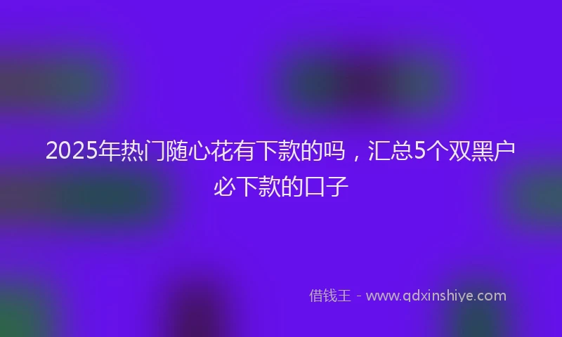 2025年热门随心花有下款的吗，汇总5个双黑户必下款的口子
