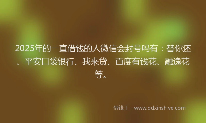 2025年的一直借钱的人微信会封号吗有：替你还、平安口袋银行、我来贷、百度有钱花、融逸花等。