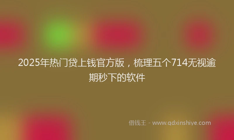 2025年热门贷上钱官方版，梳理五个714无视逾期秒下的软件