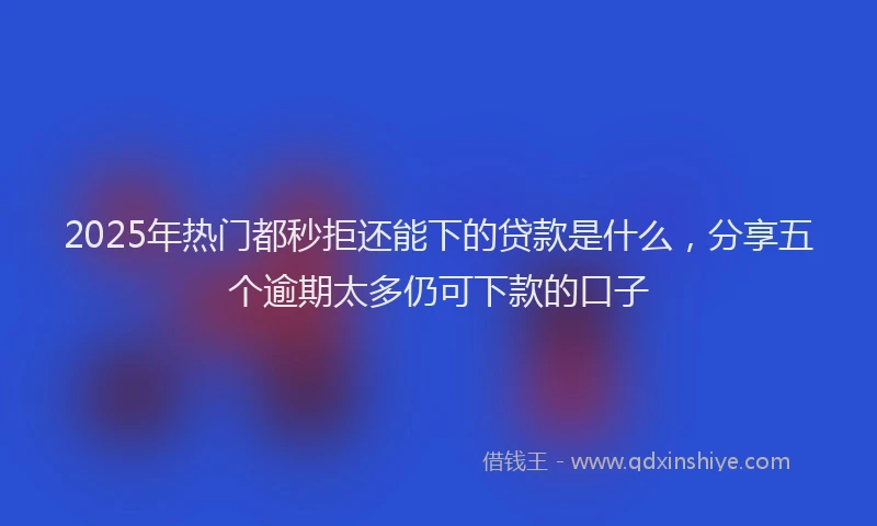 2025年热门都秒拒还能下的贷款是什么，分享五个逾期太多仍可下款的口子