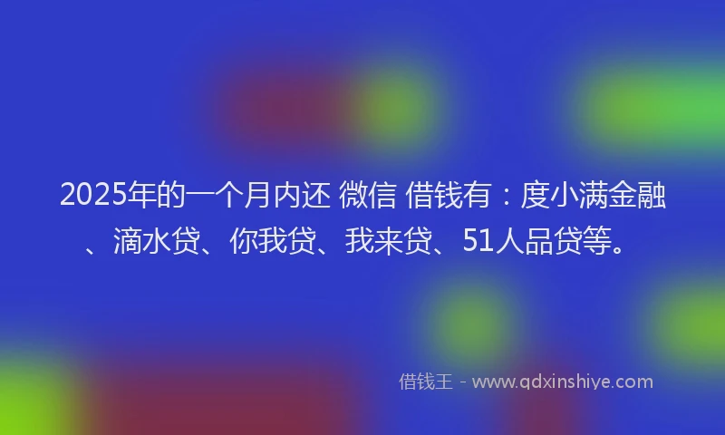 2025年的一个月内还 微信 借钱有：度小满金融、滴水贷、你我贷、我来贷、51人品贷等。