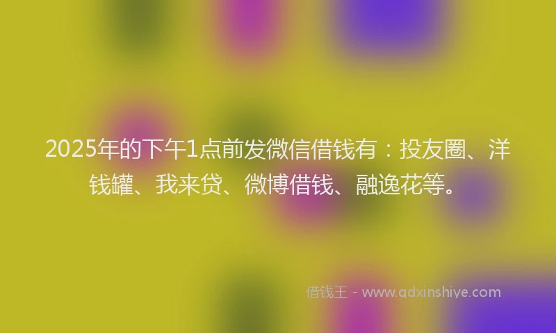 2025年的下午1点前发微信借钱有：投友圈、洋钱罐、我来贷、微博借钱、融逸花等。