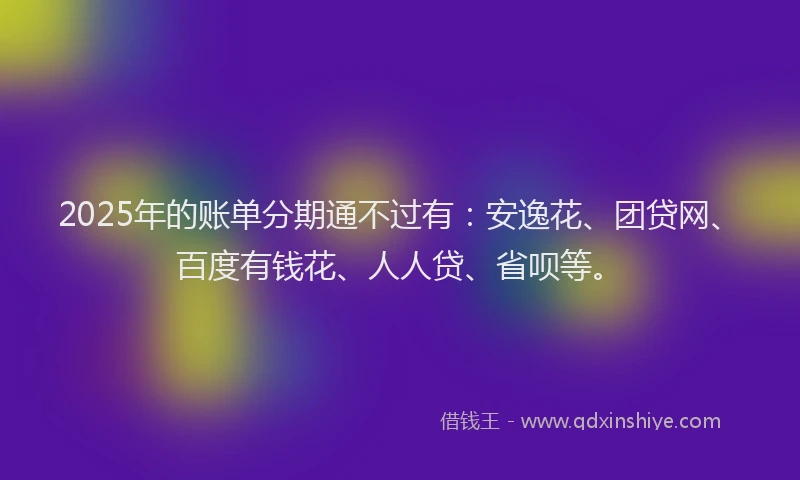 2025年的账单分期通不过有：安逸花、团贷网、百度有钱花、人人贷、省呗等。