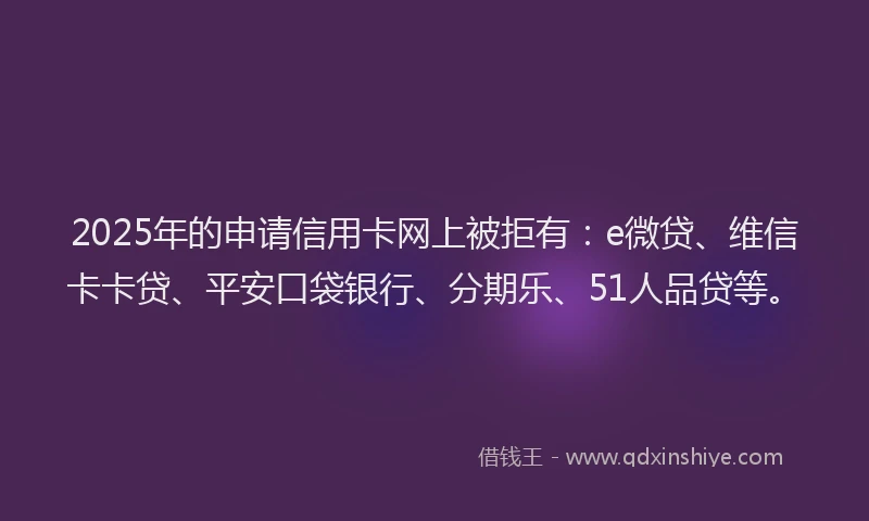 2025年的申请信用卡网上被拒有：e微贷、维信卡卡贷、平安口袋银行、分期乐、51人品贷等。