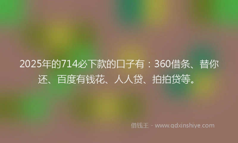 2025年的714必下款的口子有：360借条、替你还、百度有钱花、人人贷、拍拍贷等。