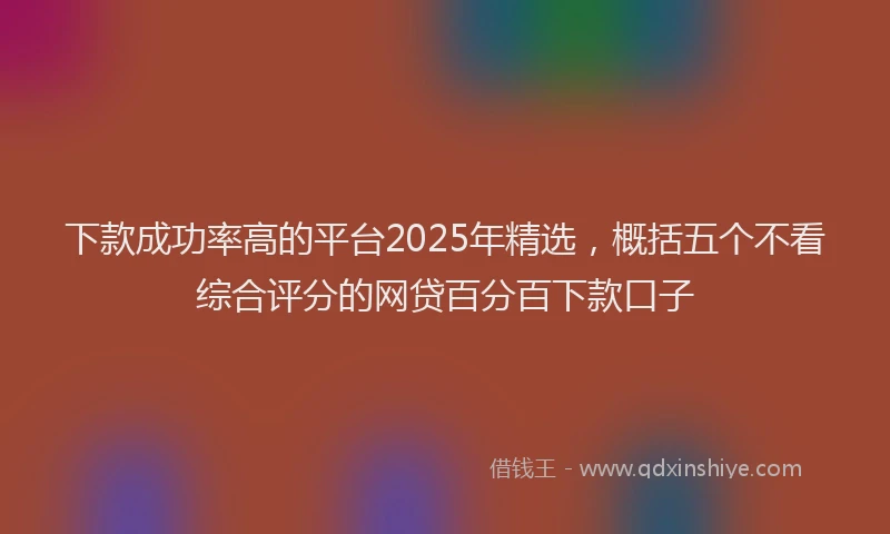 下款成功率高的平台2025年精选，概括五个不看综合评分的网贷百分百下款口子