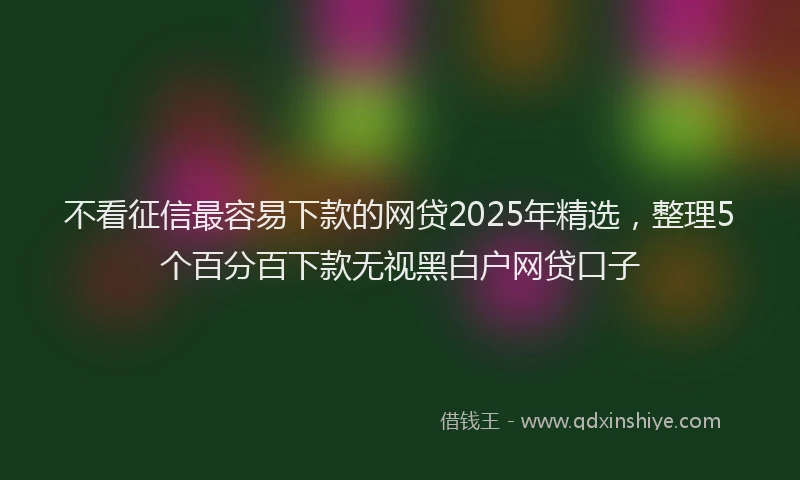 不看征信最容易下款的网贷2025年精选，整理5个百分百下款无视黑白户网贷口子