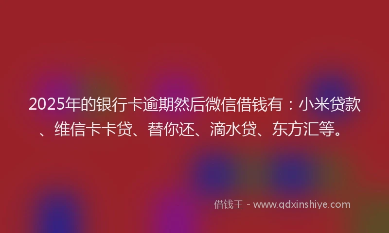2025年的银行卡逾期然后微信借钱有：小米贷款、维信卡卡贷、替你还、滴水贷、东方汇等。