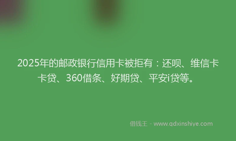 2025年的邮政银行信用卡被拒有：还呗、维信卡卡贷、360借条、好期贷、平安i贷等。