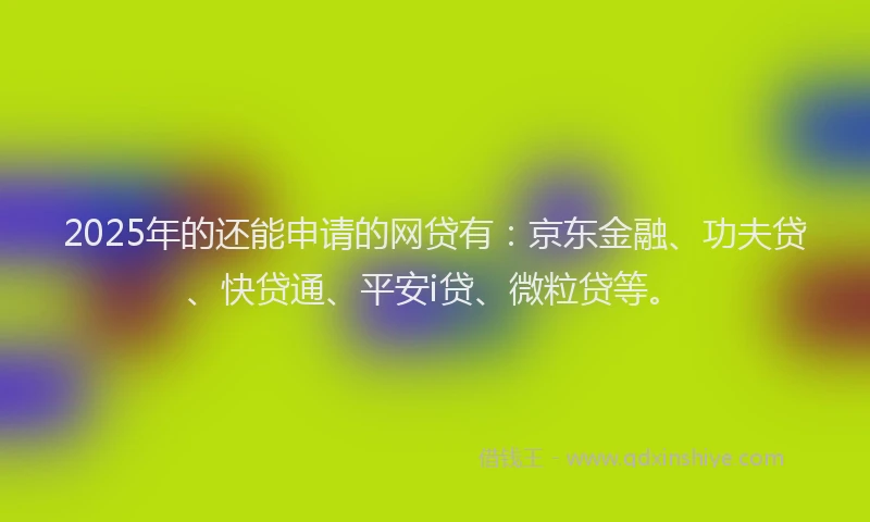 2025年的还能申请的网贷有：京东金融、功夫贷、快贷通、平安i贷、微粒贷等。