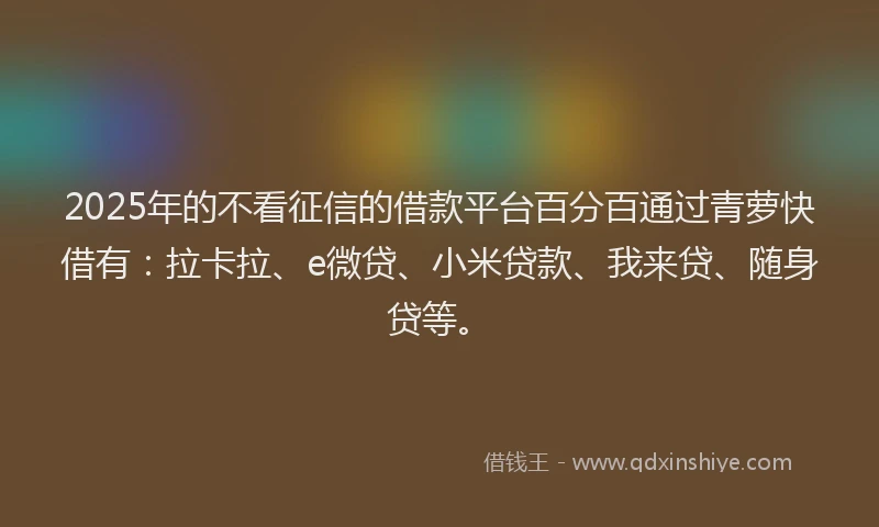 2025年的不看征信的借款平台百分百通过青萝快借有：拉卡拉、e微贷、小米贷款、我来贷、随身贷等。