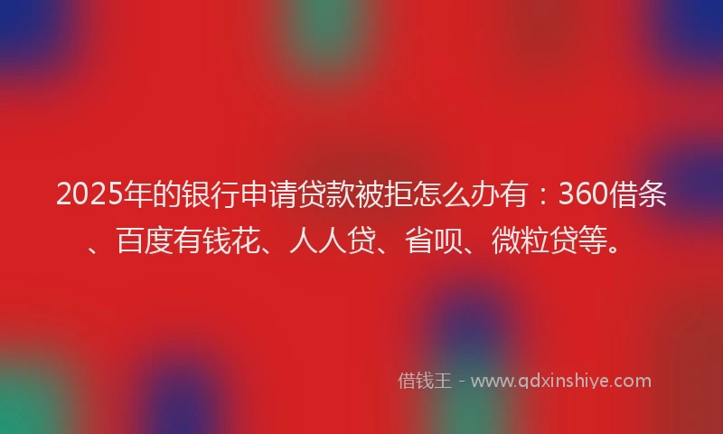 2025年的银行申请贷款被拒怎么办有：360借条、百度有钱花、人人贷、省呗、微粒贷等。