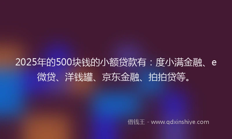 2025年的500块钱的小额贷款有：度小满金融、e微贷、洋钱罐、京东金融、拍拍贷等。