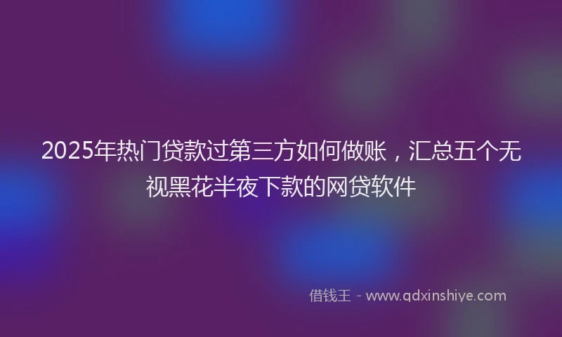 2025年热门贷款过第三方如何做账，汇总五个无视黑花半夜下款的网贷软件