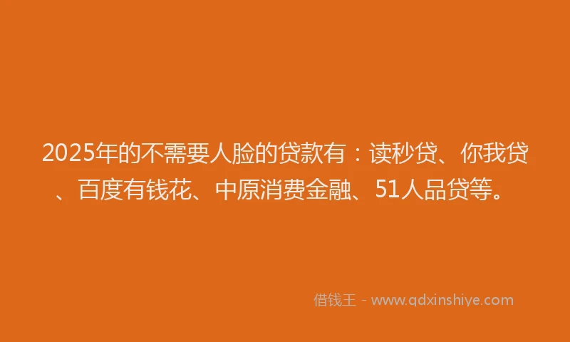 2025年的不需要人脸的贷款有：读秒贷、你我贷、百度有钱花、中原消费金融、51人品贷等。