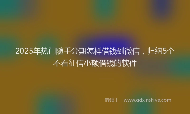 2025年热门随手分期怎样借钱到微信，归纳5个不看征信小额借钱的软件