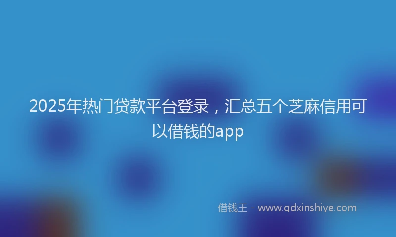 2025年热门贷款平台登录，汇总五个芝麻信用可以借钱的app