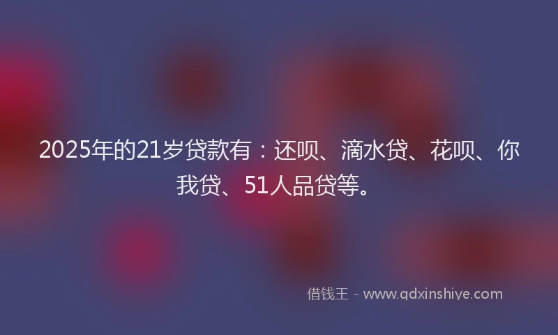 2025年的21岁贷款有：还呗、滴水贷、花呗、你我贷、51人品贷等。