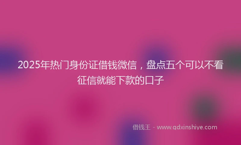 2025年热门身份证借钱微信，盘点五个可以不看征信就能下款的口子