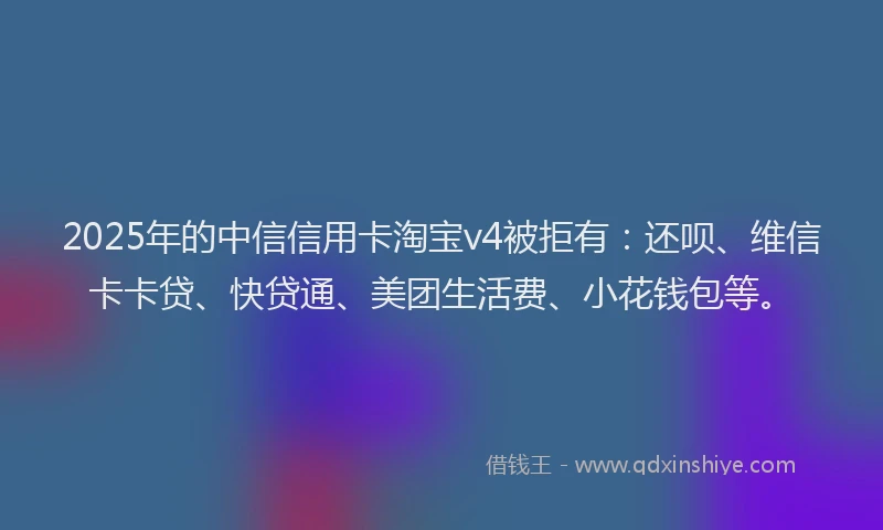 2025年的中信信用卡淘宝v4被拒有：还呗、维信卡卡贷、快贷通、美团生活费、小花钱包等。