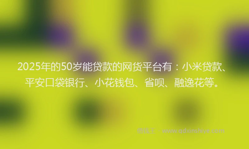 2025年的50岁能贷款的网货平台有：小米贷款、平安口袋银行、小花钱包、省呗、融逸花等。