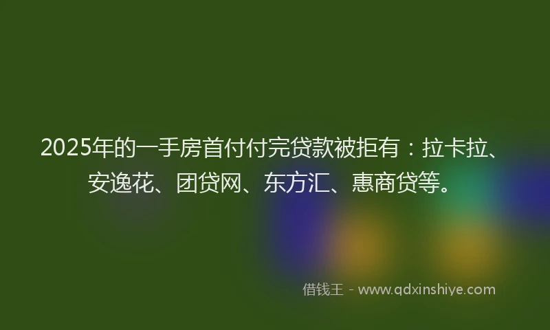 2025年的一手房首付付完贷款被拒有：拉卡拉、安逸花、团贷网、东方汇、惠商贷等。