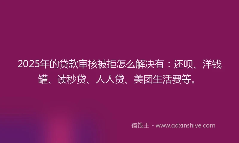 2025年的贷款审核被拒怎么解决有：还呗、洋钱罐、读秒贷、人人贷、美团生活费等。