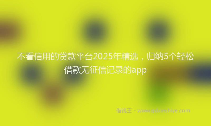 不看信用的贷款平台2025年精选，归纳5个轻松借款无征信记录的app