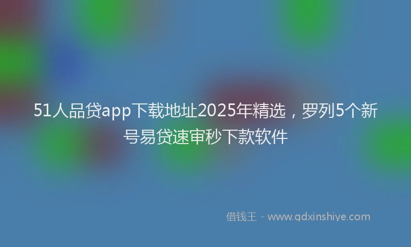 51人品贷app下载地址2025年精选，罗列5个新号易贷速审秒下款软件