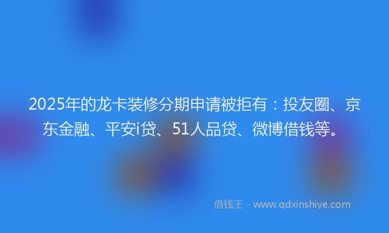 2025年的龙卡装修分期申请被拒有：投友圈、京东金融、平安i贷、51人品贷、微博借钱等。