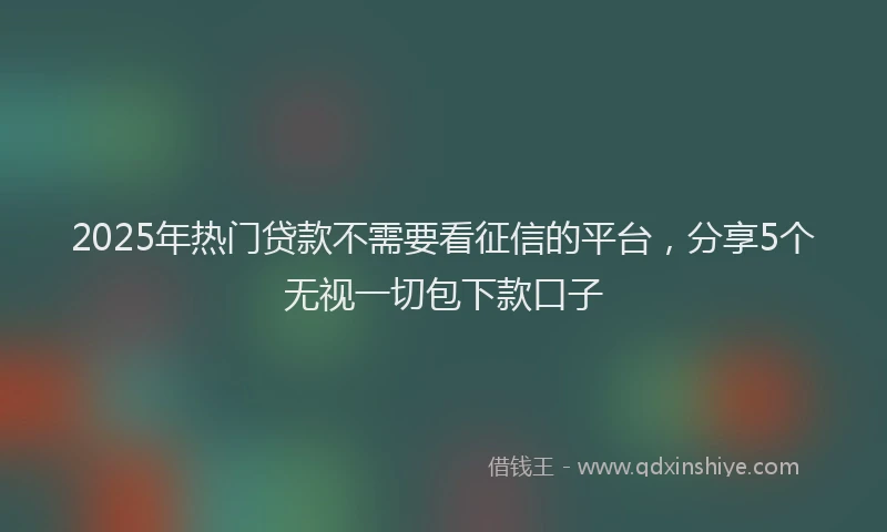 2025年热门贷款不需要看征信的平台，分享5个无视一切包下款口子