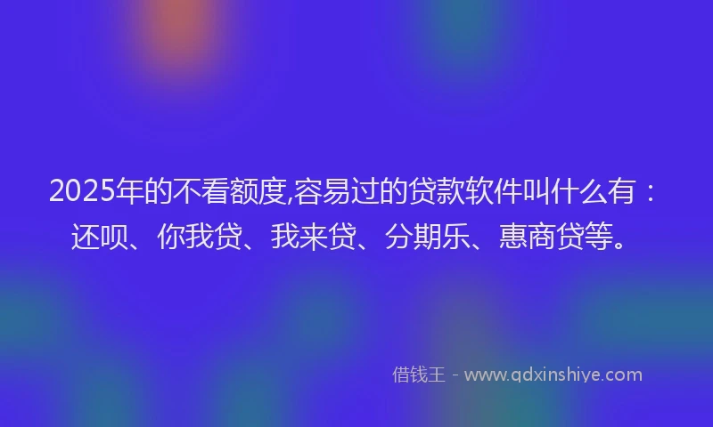 2025年的不看额度,容易过的贷款软件叫什么有：还呗、你我贷、我来贷、分期乐、惠商贷等。