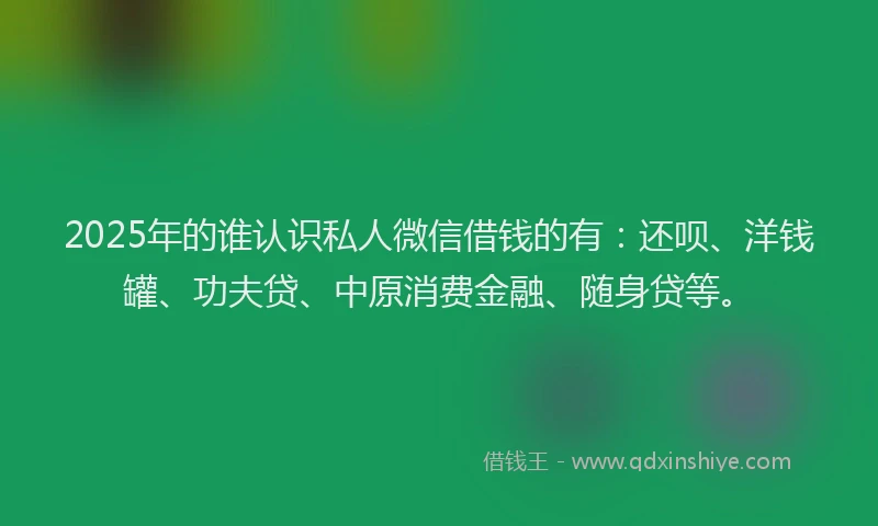 2025年的谁认识私人微信借钱的有：还呗、洋钱罐、功夫贷、中原消费金融、随身贷等。