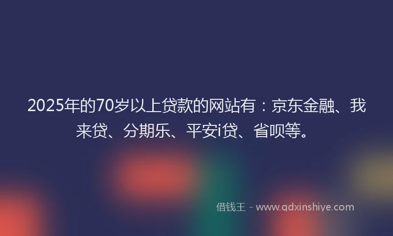 2025年的70岁以上贷款的网站有：京东金融、我来贷、分期乐、平安i贷、省呗等。