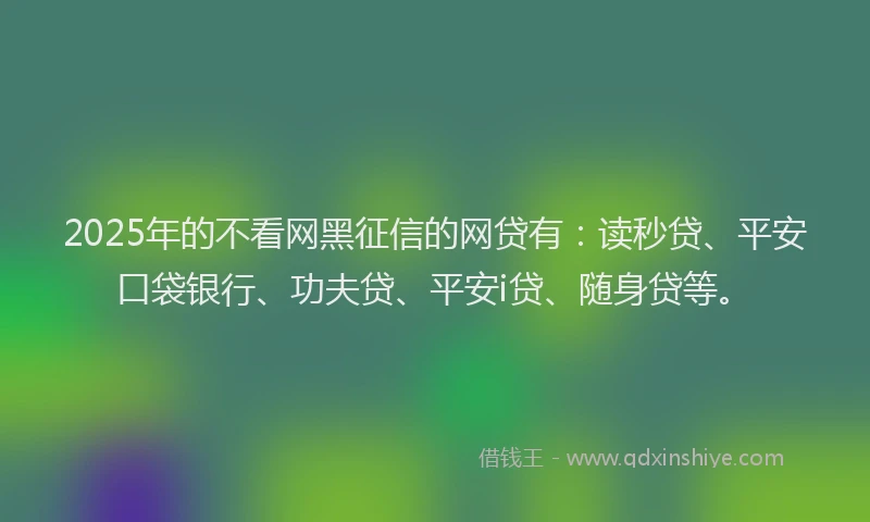 2025年的不看网黑征信的网贷有：读秒贷、平安口袋银行、功夫贷、平安i贷、随身贷等。