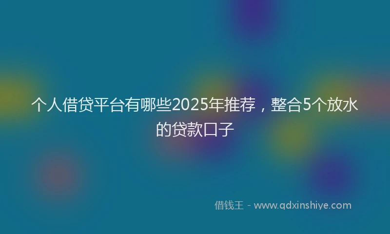个人借贷平台有哪些2025年推荐，整合5个放水的贷款口子