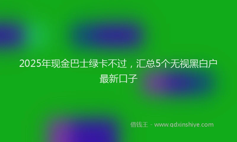 2025年现金巴士绿卡不过，汇总5个无视黑白户最新口子