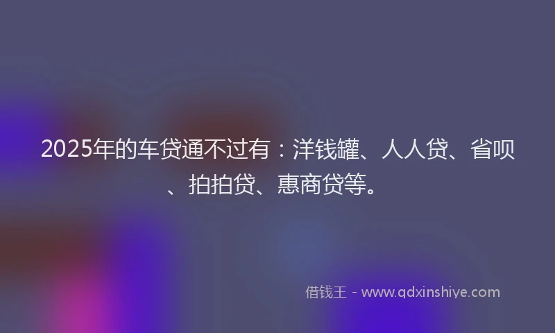 2025年的车贷通不过有：洋钱罐、人人贷、省呗、拍拍贷、惠商贷等。