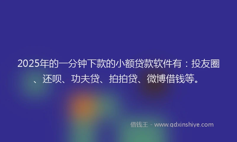 2025年的一分钟下款的小额贷款软件有：投友圈、还呗、功夫贷、拍拍贷、微博借钱等。