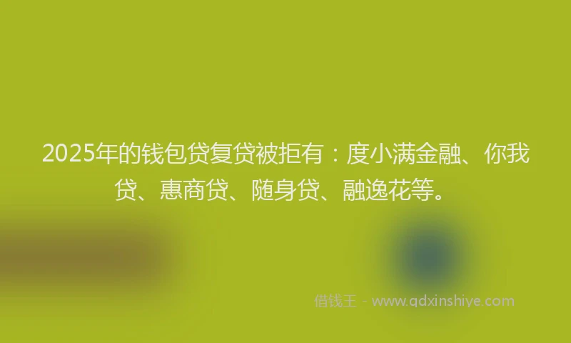 2025年的钱包贷复贷被拒有：度小满金融、你我贷、惠商贷、随身贷、融逸花等。
