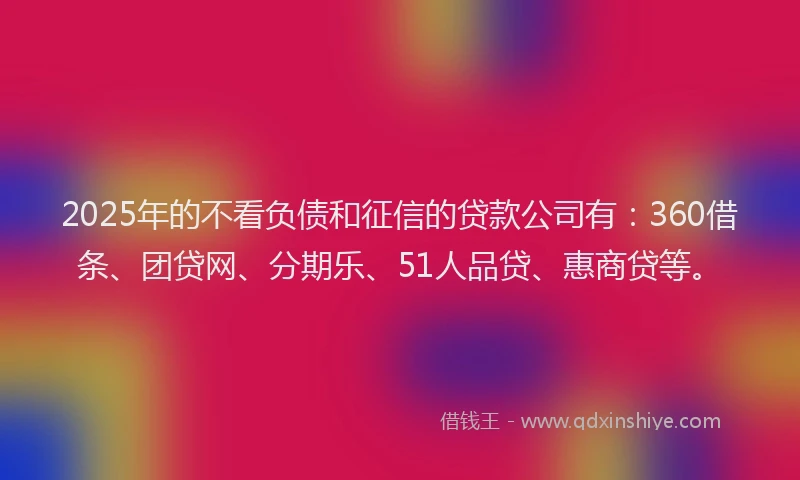 2025年的不看负债和征信的贷款公司有：360借条、团贷网、分期乐、51人品贷、惠商贷等。