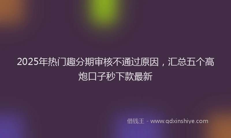 2025年热门趣分期审核不通过原因，汇总五个高炮口子秒下款最新
