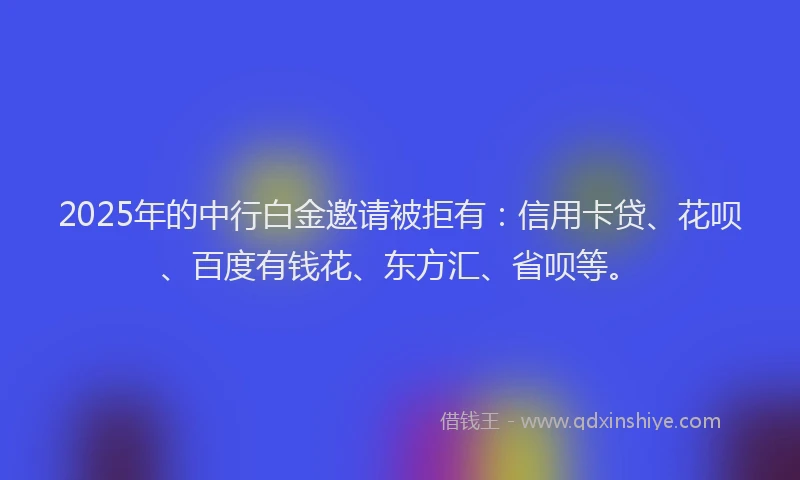 2025年的中行白金邀请被拒有：信用卡贷、花呗、百度有钱花、东方汇、省呗等。
