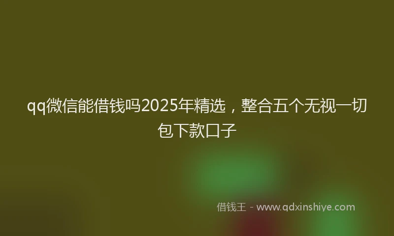qq微信能借钱吗2025年精选,整合五个无视一切包下款口子