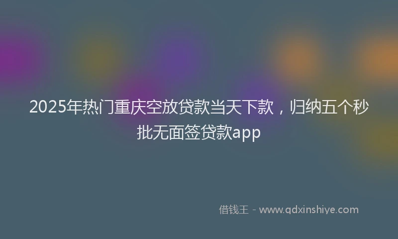 2025年热门重庆空放贷款当天下款，归纳五个秒批无面签贷款app
