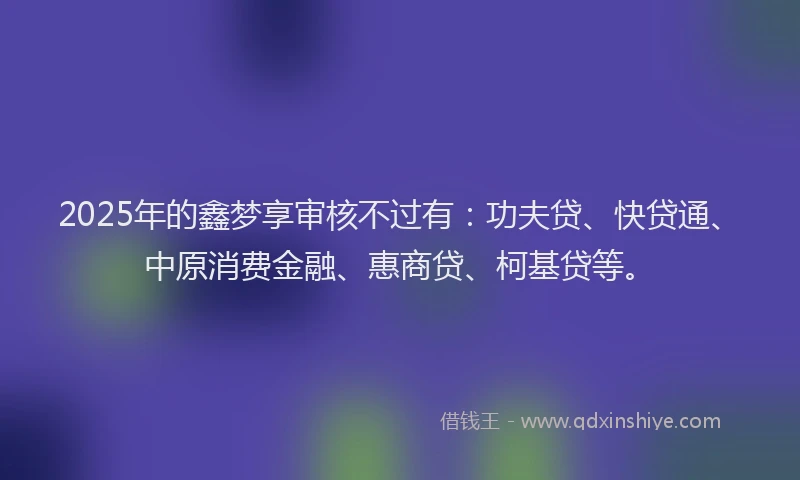 2025年的鑫梦享审核不过有：功夫贷、快贷通、中原消费金融、惠商贷、柯基贷等。