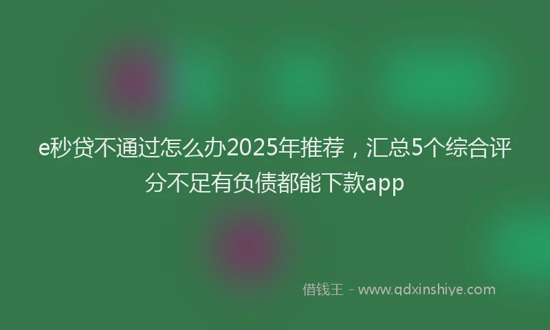 e秒贷不通过怎么办2025年推荐，汇总5个综合评分不足有负债都能下款app