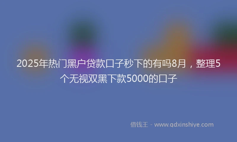 2025年热门黑户贷款口子秒下的有吗8月，整理5个无视双黑下款5000的口子