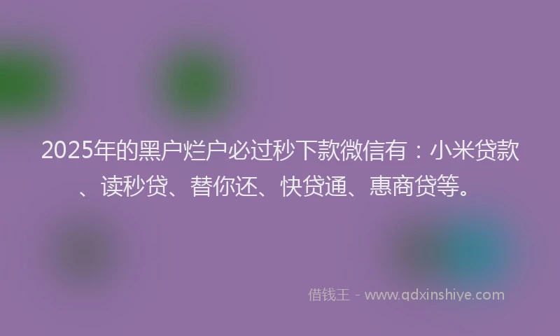 2025年的黑户烂户必过秒下款微信有：小米贷款、读秒贷、替你还、快贷通、惠商贷等。